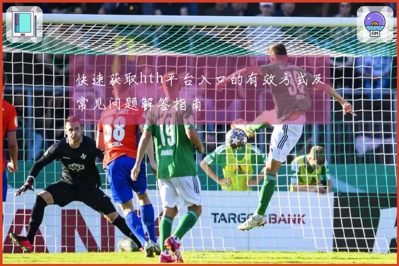 快速获取hth平台入口的有效方式及常见问题解答指南