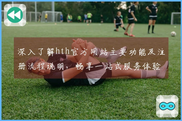 深入了解hth官方网站主要功能及注册流程说明,畅享一站式服务体验