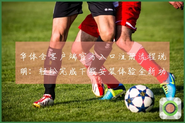 华体会客户端官方入口注册流程说明：轻松完成下载安装体验全新功能