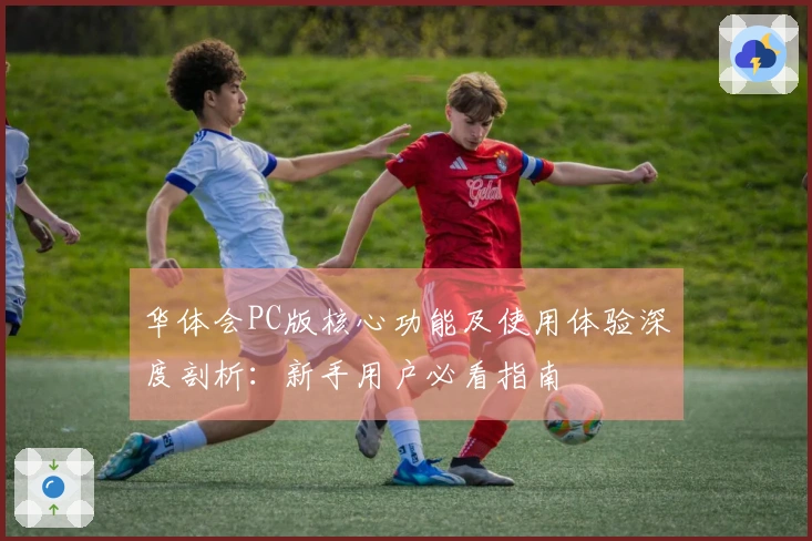 华体会PC版核心功能及使用体验深度剖析：新手用户必看指南