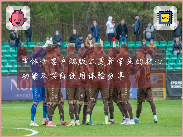 华体会客户端版本更新带来的核心功能及实际使用体验分享