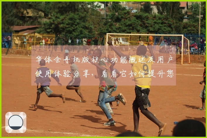 华体会手机版核心功能概述及用户使用体验分享，看看它如何提升您的生活体验